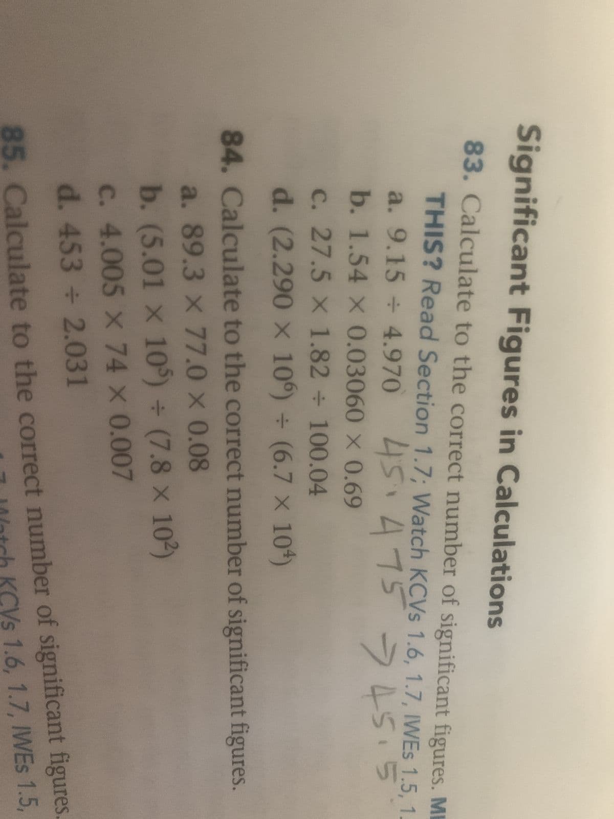 Significant Figures in Calculations
83. Calculate to the correct number of significant figures. M
THIS? Read Section 1.7; Watch KCVs 1.6, 1.7, IWES 1.5, 1
a. 9.15 ÷ 4.970
45.475 - 45.5
b. 1.54 x 0.03060 x 0.69
c. 27.5 x 1.82 + 100.04
d. (2.290 × 106) + (6.7 × 104)
84. Calculate to the correct number of significant figures.
a. 89.3 x 77.0 x 0.08
b. (5.01 x 105) + (7.8 x 10²)
c. 4.005 x 74 x 0.007
d. 453 ÷ 2.031
85. Calculate to the correct number of significant figures.
Watch KCVs 1.6, 1.7, IWES 1.5,