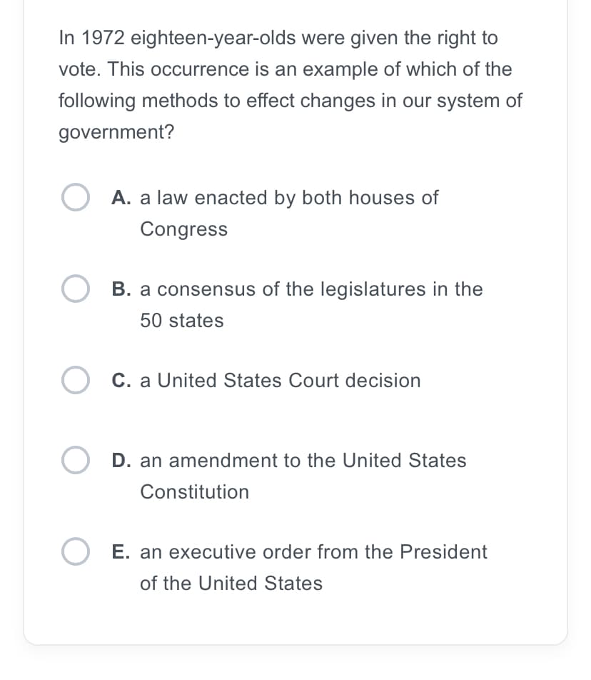 In 1972 eighteen-year-olds were given the right to
vote. This occurrence is an example of which of the
following methods to effect changes in our system of
government?
O A. a law enacted by both houses of
Congress
OB. a consensus of the legislatures in the
50 states
O C. a United States Court decision
OD. an amendment to the United States
Constitution
O E. an executive order from the President
of the United States