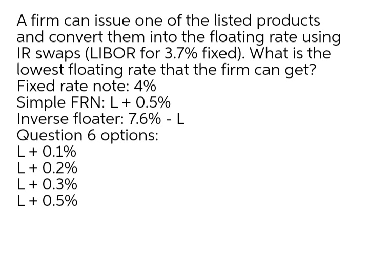 A firm can issue one of the listed products
and convert them into the floating rate using
IR swaps (LIBOR for 3.7% fixed). What is the
lowest floating rate that the firm can get?
Fixed rate note: 4%
Simple FRN: L+ 0.5%
Inverse floater: 7.6% - L
Question 6 options:
L+ 0.1%
L+ 0.2%
L+ 0.3%
L+ 0.5%
