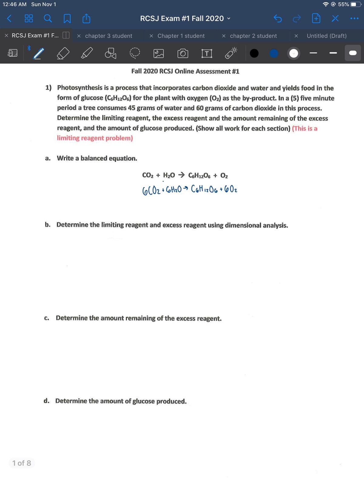 12:46 AM Sun Nov 1
© 55%
< 88
RCSJ Exam #1 Fall 2020 v
X RCSJ Exam #1 F... U x chapter 3 student
X Chapter 1 student
x chapter 2 student
Untitled (Draft)
Fall 2020 RCSJ Online Assessment #1
1) Photosynthesis is a process that incorporates carbon dioxide and water and yields food in the
form of glucose (C6H1206) for the plant with oxygen (O2) as the by-product. In a (5) five minute
period a tree consumes 45 grams of water and 60 grams of carbon dioxide in this process.
Determine the limiting reagent, the excess reagent and the amount remaining of the excess
reagent, and the amount of glucose produced. (Show all work for each section) (This is a
limiting reagent problem)
a. Write a balanced equation.
CO2 + H20 > C6H1206 + O2
6CO2 + Cott20 → CaHizOG + 6Oz
b. Determine the limiting reagent and excess reagent using dimensional analysis.
C.
Determine the amount remaining of the excess reagent.
d. Determine the amount of glucose produced.
1 of 8
