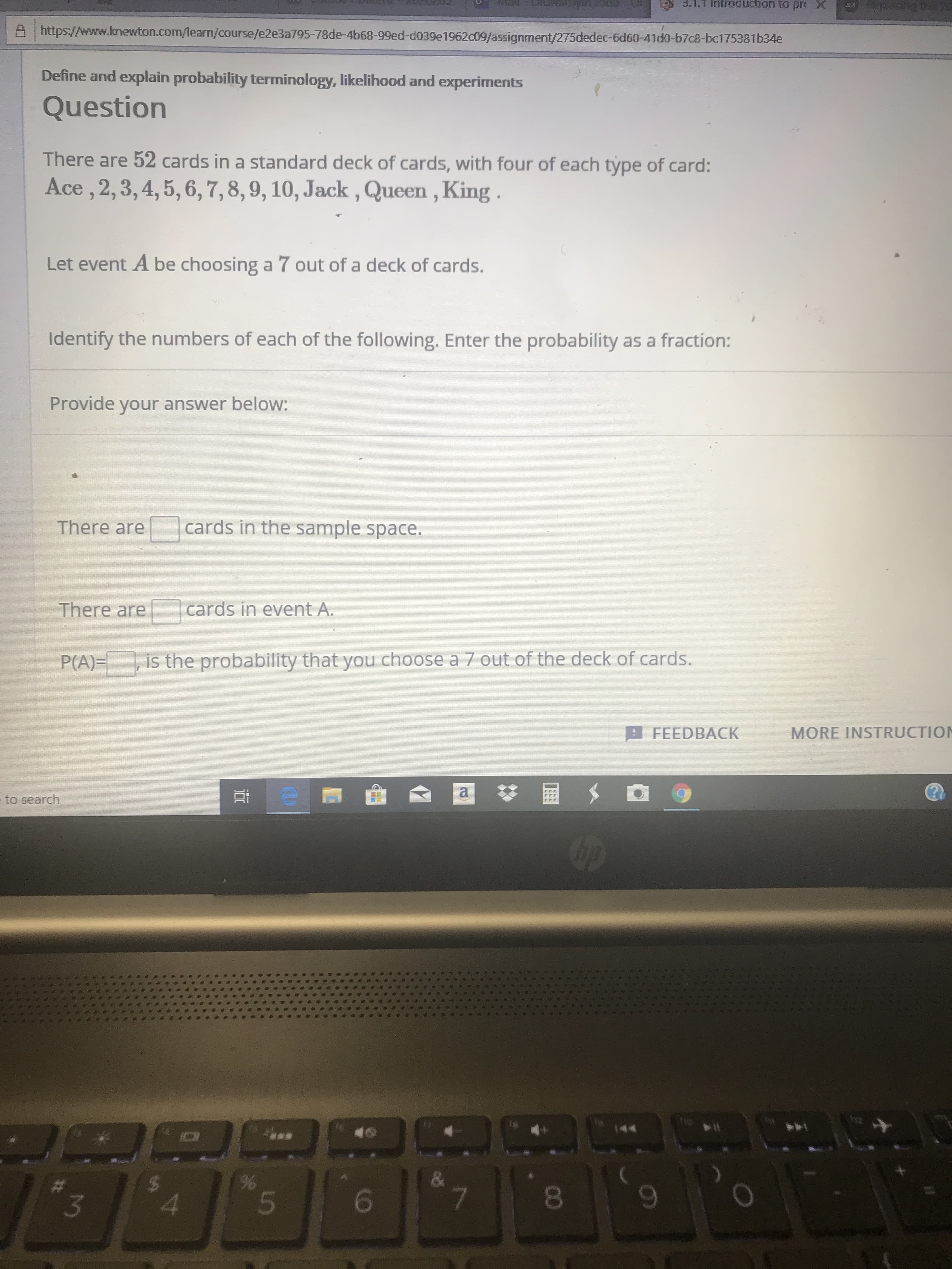 3.1.1 Iritroduction to prt X
A https://www.knewton.com/learn/course/e2e3a795-78de-4b68-99ed-d039e1962c09/assignment/275dedec-6d60-41d0-b7c8-bc175381b34e
Define and explain probability terminology, likelihood and experiments
Question
There are 52 cards in a standard deck of cards, with four of each type of card:
Ace , 2,3,4, 5, 6, 7, 8, 9, 10, Jack , Queen , King .
Let event A be choosing a 7 out of a deck of cards.
Identify the numbers of each of the following. Enter the probability as a fraction:
Provide your answer below:
cards in the sample space.
There are
There are
cards in event A.
is the probability that you choose a 7 out of the deck of cards.
P(A)=
MORE INSTRUCTION
FEEDBACK
e to search
The
7
4
00
a.
96
%24
5484
