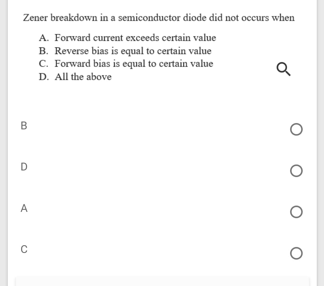 Zener breakdown in a semiconductor diode did not occurs when
A. Forward current exceeds certain value
B. Reverse bias is equal to certain value
C. Forward bias is equal to certain value
D. All the above
В
D
A
