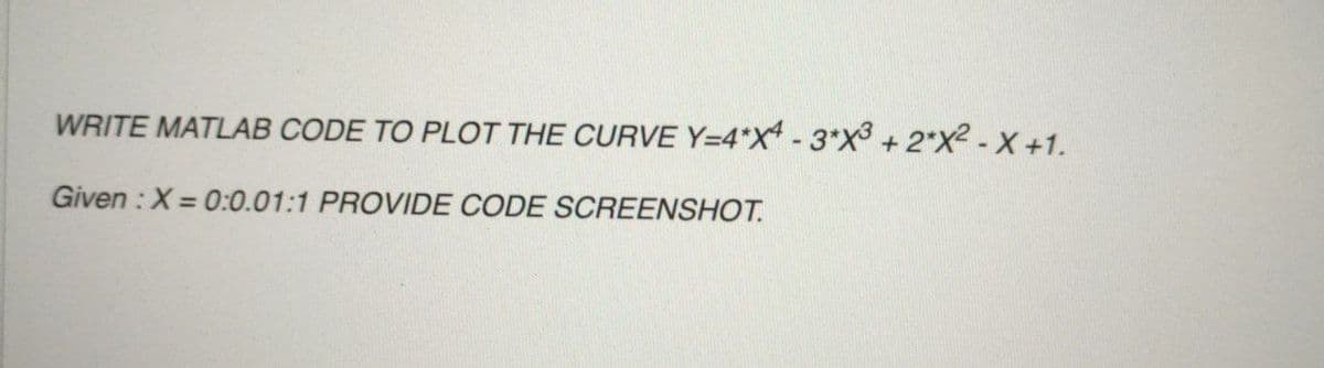 WRITE MATLAB CODE TO PLOT THE CURVE Y=4*X - 3*X + 2*X2 - X +1.
Given : X = 0:0.01:1 PROVIDE CODE SCREENSHOT.
