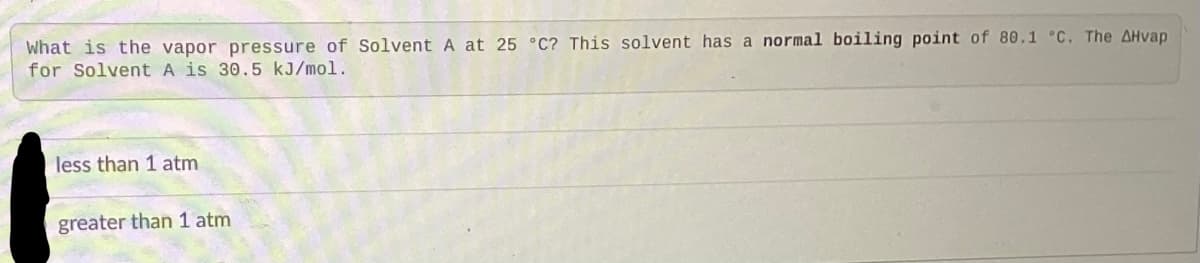 What is the vapor pressure of Solvent A at 25 °C? This solvent has a normal boiling point of 80.1 °C. The AHvap
for Solvent A is 30.5 kJ/mol.
less than 1 atm
greater than 1 atm