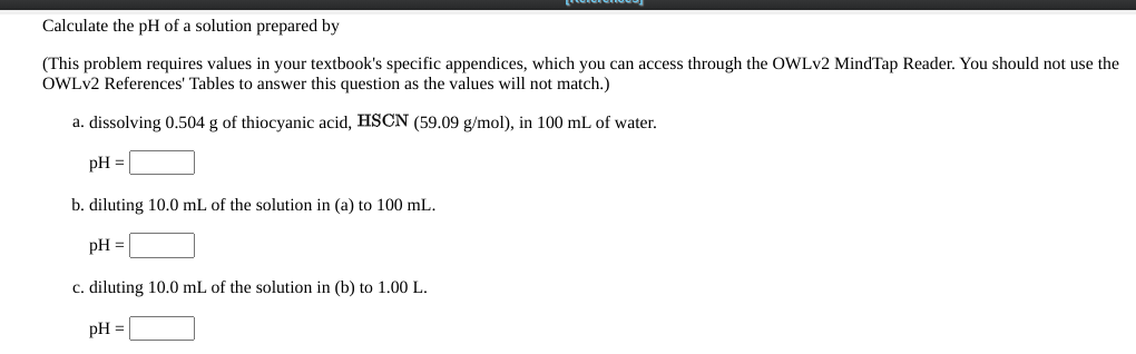 Calculate the pH of a solution prepared by
(This problem requires values in your textbook's specific appendices, which you can access through the OWLV2 MindTap Reader. You should not use the
OWLV2 References' Tables to answer this question as the values will not match.)
a. dissolving 0.504 g of thiocyanic acid, HSCN (59.09 g/mol), in 100 mL of water.
pH =
b. diluting 10.0 mL of the solution in (a) to 100 mL.
pH =
c. diluting 10.0 mL of the solution in (b) to 1.00 L.
pH =
