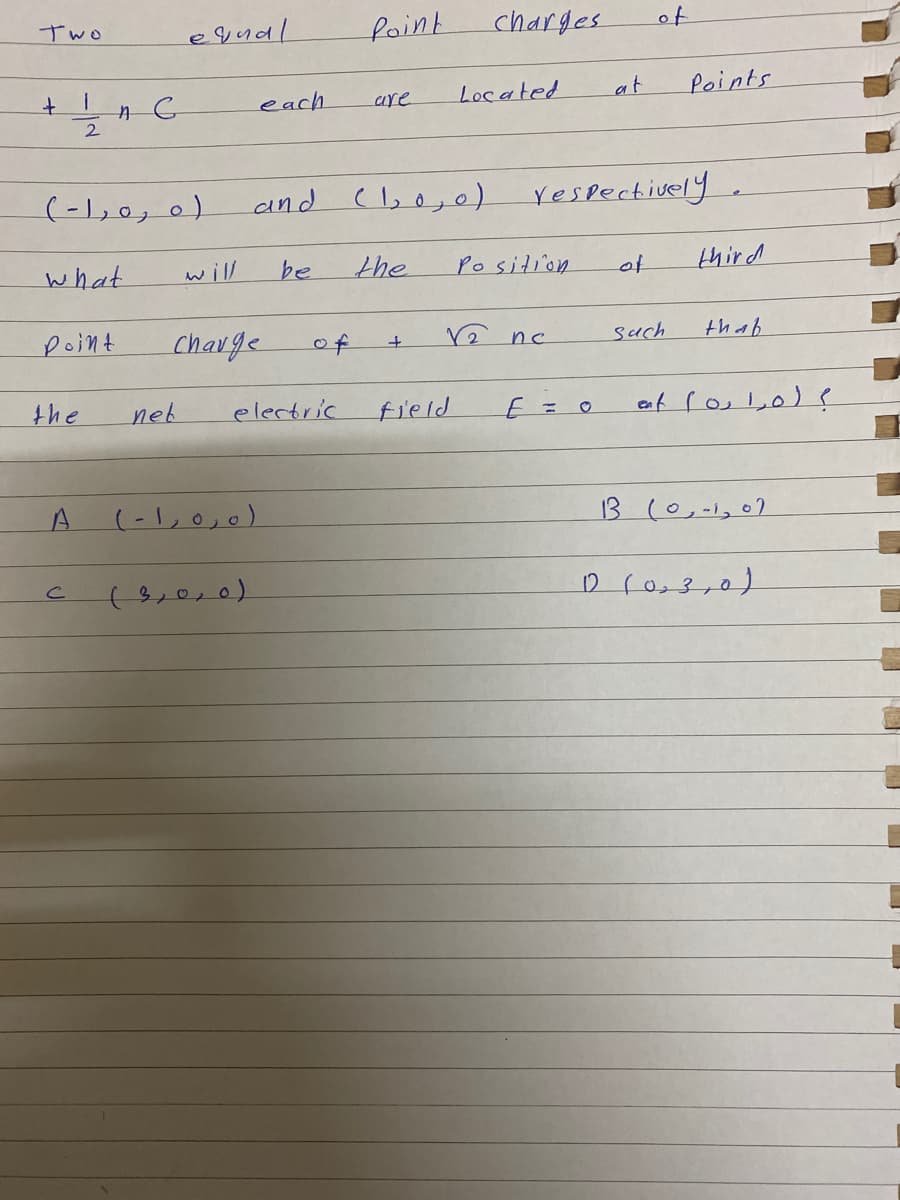 e qual
charges
of
Two
foint
each
Located
at
Points
are
)ه ره را-(
and (,o,0)
respectively
what
will
be
the
Position
of
third
point
Charge
of
rê nc
such
thap
the
neb
electric
field
E=0
(-1,0,0)
13 (0,-1,07
(3,0,0)
