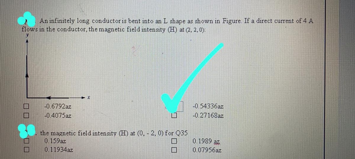 An infinitely long conductor is bent into an L shape as shown in Figure. If a direct current of 4 A
flows in the conductor, the magnetic field intensity (H) at (2, 2, 0).
-0.6792az
-0.54336az
-0.4075az
-0.27168az
the magnetic field intensity (H) at (0, - 2, 0) for Q35
0.159az
0.1989 az
0.11934az
0.07956az
