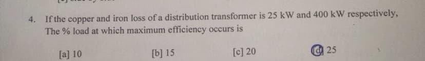 4. If the copper
The % load at which maximum efficiency occurs is
and iron loss of a distribution transformer is 25 kW and 400 kW respectively,
[a] 10
[b] 15
[c] 20
@ 25
