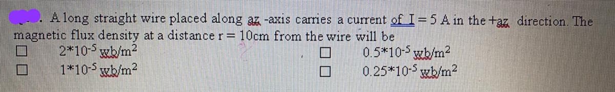 A long straight wire placed along az -axis carries a current of I= 5 A in the +az direction. The
magnetic flux density at a distance r= 10cm from the wire will be
2*10-5 wb/m2
1*10-5 wb/m2
0.5*10-5 wb/m2
0.25*10-5 wb/m2
