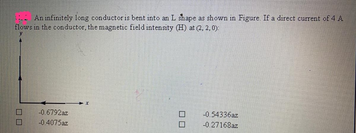 An infinitely long conductoris bent into an L shape as shown in Figure. If a direct current of 4 A
flows in the conductor, the magnetic field intensity (H) at (2, 2, 0):
-0.6792az
-0.54336az
-0.4075az
-0.27168az
ロロ
ロロ
