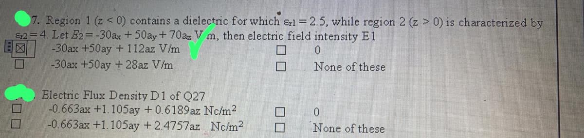 7. Region 1 (z < 0) contains a dielectric for which erl 2.5, while region 2 (z > 0) is characterized by
82=4. Let E2=-30ax +50ay+70az V m, then electric field intensity E1
-30ax +50ay + 112az V/m
-30ax +50ay + 28az V/m
None of these
Electric Flux Density D1 of Q27
-0.663ax +1.105ay +0.6189az Nc/m2
-0.663ax +1.105ay +2.4757az Nc/m2
None of these
