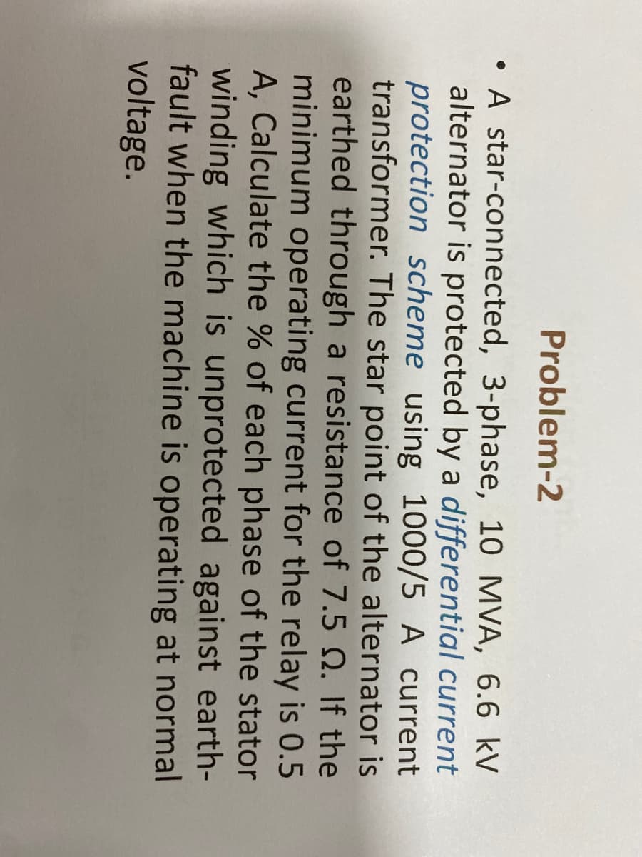 Problem-2
A star-connected, 3-phase, 10 MVA, 6.6 kV
alternator is protected by a differential current
protection scheme using 1000/5 A current
transformer. The star point of the alternator is
earthed through a resistance of 7.5 Q. If the
minimum operating current for the relay is 0.5
A, Calculate the % of each phase of the stator
winding which is unprotected against earth-
fault when the machine is operating at normal
voltage.
