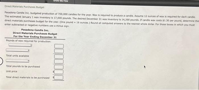 Direct Materials Purchases Budget
Pasadena Candle Inc. budgeted production of 700,000 candles for the year. Wax is required to produce a candle. Assume 12 ounces of wax is required for each candle.
The estimated January 1 wax inventory is 17,000 pounds. The desired December 31 wax inventory is 14,200 pounds. If candle wax costs $1.30 per pound, determine the
direct materials purchases budget for the year. (One pound - 16 ounces.) Round all computed answers to the nearest whole dollar. For those boxes in which you must
enter subtracted or negative numbers use a minus sign.
Show Me How
Pasadena Candle Inc.
Direct Materials Purchases Budget
For the Year Ending December 31
Pounds of wax required for production:
Total units available
Total pounds to be purchased
Unit price
Total direct materials to be purchased
10000000