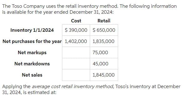 The Toso Company uses the retail inventory method. The following information
is available for the year ended December 31, 2024:
Cost
Retail
Inventory 1/1/2024 $ 390,000 $ 650,000
Net purchases for the year 1,402,000
1,835,000
Net markups
75,000
Net markdowns
Net sales
Applying the average cost retail inventory method, Toso's inventory at December
31, 2024, is estimated at:
45,000
1,845,000