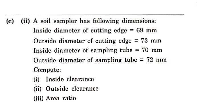 (c) (ii) A soil sampler has following dimensions:
Inside diameter of cutting edge = 69 mm
Outside diameter of cutting edge = 73 mm
Inside diameter of sampling tube = 70 mm
Outside diameter of sampling tube = 72 mm
Compute:
(i) Inside clearance
(ii) Outside clearance
(iii) Area ratio