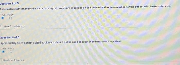 Question 4 of 5.
Adedicated staff can make the bariatric surgical procedure experience less stressful and more rewarding for the patient with better outcomes.
True False
O
Mark for follow up
Question 5 of 5.
Appropriately sized bariatric sized equipment should not be used because it embarrasses the patient.
True False
Mark for follow up
