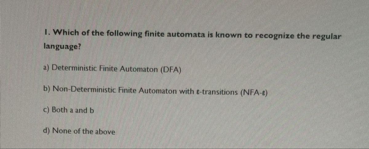 1. Which of the following finite automata is known to recognize the regular
language?
a) Deterministic Finite Automaton (DFA)
b) Non-Deterministic Finite Automaton with e-transitions (NFA-e)
c) Both a and b
d) None of the above