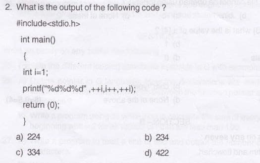 2. What is the output of the following code ?
#include<stdio.h>
int main()
{
int i=1;
printf("%d%d%d",++i,i++, ++i);
return (0);
}
a) 224
c) 334e
b) 234
d) 422
VAS NO