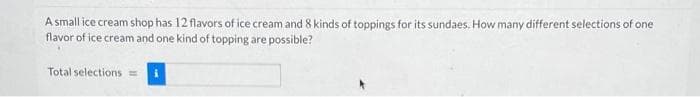 A small ice cream shop has 12 flavors of ice cream and 8 kinds of toppings for its sundaes. How many different selections of one
flavor of ice cream and one kind of topping are possible?
Total selections =
