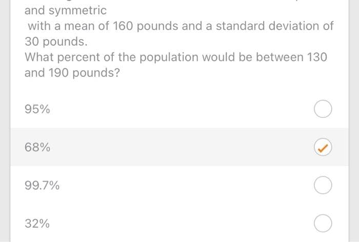 and symmetric
with a mean of 160 pounds and a standard deviation of
30 pounds.
What percent of the population would be between 130
and 190 pounds?
95%
68%
99.7%
32%
