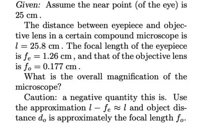 Given: Assume the near point (of the eye) is
25 cm.
The distance between eyepiece and objec-
tive lens in a certain compound microscope is
1 = 25.8 cm. The focal length of the eyepiece
is fe = 1.26 cm, and that of the objective lens
is fo = 0.177 cm.
What is the overall magnification of the
microscope?
Caution: a negative quantity this is. Use
the approximation l – fe l and object dis-
tance d, is approximately the focal length fo.
%3D
