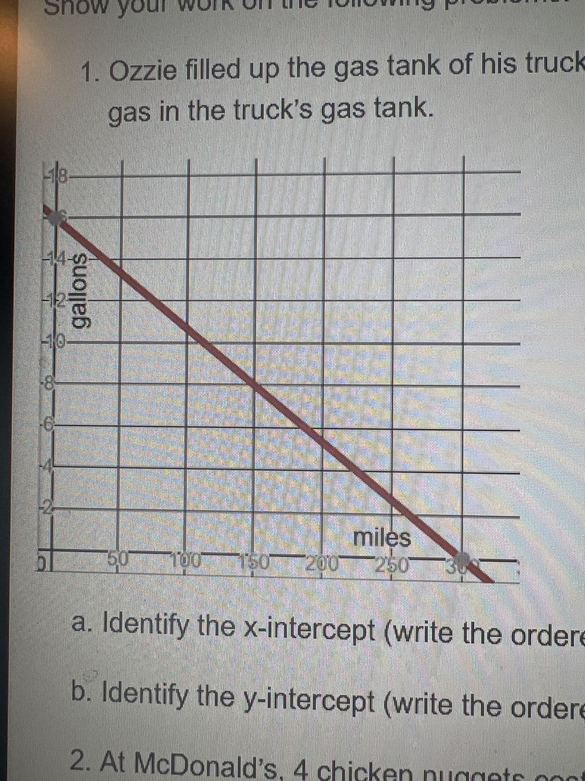 ### Graph Interpretation and Problem Solving

#### Problem Statement
1. Ozzie filled up the gas tank of his truck. The graph below shows the relationship between the miles driven and the amount of gas in the truck's gas tank.

#### Graph Explanation
- **Axes Description**:
  - The *x-axis* represents the number of miles driven, ranging from 0 to 350 miles.
  - The *y-axis* represents the amount of gas in gallons, ranging from 0 to 18 gallons.

- **Data Representation**:
  - The graph displays a straight line descending from the point where the y-axis intersects the line at 18 gallons (y-intercept), down to the point where the x-axis intersects at 300 miles (x-intercept).

#### Questions
a. Identify the x-intercept (write the ordered pair).

b. Identify the y-intercept (write the ordered pair).

2. At McDonald's, 4 chicken nuggets cost ...

(Note: The second problem statement regarding McDonald's seems to be incomplete based on the provided image. Make sure to clarify or expand this problem context in your educational material.)

### Solutions
a. **X-Intercept**: The point where the line crosses the x-axis is (300, 0). Therefore, the ordered pair for the x-intercept is **(300, 0)**.

b. **Y-Intercept**: The point where the line crosses the y-axis is (0, 18). Therefore, the ordered pair for the y-intercept is **(0, 18)**.

### Classroom Activity
Encourage students to discuss the significance of the x-intercept and y-intercept in the context of the truck's gas usage. Understanding these points helps in interpreting real-life data through graph analysis.

---

This material can be utilized to reinforce students' understanding of graph interpretation, intercept identification, and practical applications of linear equations.