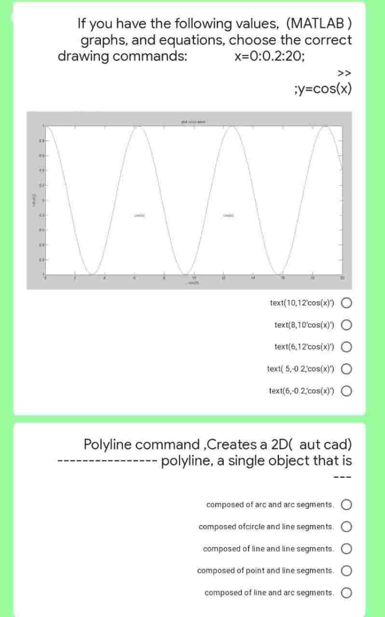 #E
N
43
A
HE
If you have the following values, (MATLAB)
graphs, and equations, choose the correct
drawing commands:
x=0:0.2:20;
;y=cos(x)
text(10,12'cos(x)')
text(8,10'cos(x))
text(6,12'cos(x)'))
text(5,-0 2,cos(x))
text(6,-0.2,cos(x)')
Polyline command,Creates a 2D( aut cad)
polyline, a single object that is
composed of arc and arc segments.
composed ofcircle and line segments.
O O
composed of line and line segments.
composed of point and line segments.
composed of line and arc segments.
0000