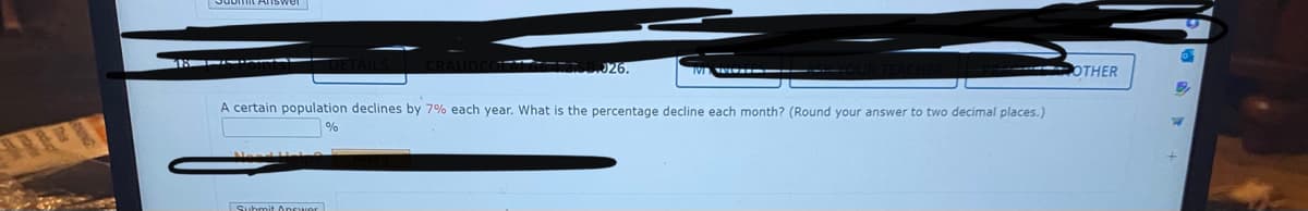 Need HOR
B.J26.
A certain population declines by 7% each year. What is the percentage decline each month? (Round your answer to two decimal places.)
%
Submit Answer
▬▬▬▬
OTHER