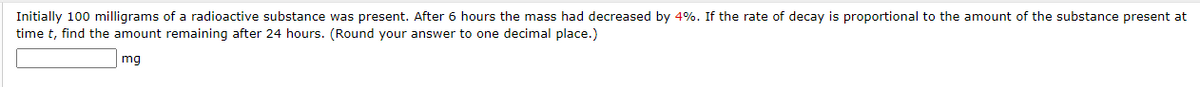 Initially 100 milligrams of a radioactive substance was present. After 6 hours the mass had decreased by 4%. If the rate of decay is proportional to the amount of the substance present at
time t, find the amount remaining after 24 hours. (Round your answer to one decimal place.)
mg