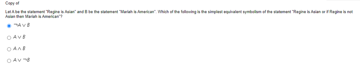 Copy of
Let A be the statement "Regine is Asian" and B be the statement "Mariah is American". Which of the following is the simplest equivalent symbolism of the statement "Regine is Asian or if Regine is not
Asian then Mariah is American"?
O AV B
OAVB
Ο ΑΛΒ
OAV¬B