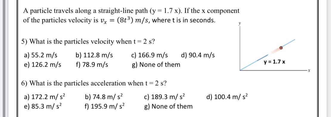 A particle travels along a straight-line path (y = 1.7 x). If the x component
of the particles velocity is vx =
(8t³) m/s, where t is in seconds.
5) What is the particles velocity when t= 2 s?
a) 55.2 m/s
e) 126.2 m/s
b) 112.8 m/s
f) 78.9 m/s
c) 166.9 m/s
g) None of them
d) 90.4 m/s
y = 1.7 x
6) What is the particles acceleration when t = 2 s?
a) 172.2 m/ s?
e) 85.3 m/ s?
c) 189.3 m/ s?
g) None of them
b) 74.8 m/ s?
d) 100.4 m/ s?
f) 195.9 m/ s?
