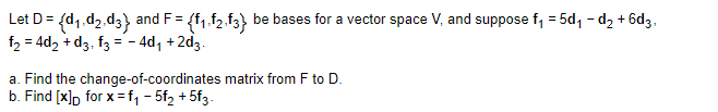 Let D = {d₁.d₂.d3} and F = {f₁.f2.f3} be bases for a vector space V, and suppose f₁ = 5d₁-d₂ +6d3,
f₂ = 4d₂ +d3, f3 = -4d₁ +2d3.
a. Find the change-of-coordinates matrix from F to D.
b. Find [x]D for x=f₁-5f₂ +5f3.