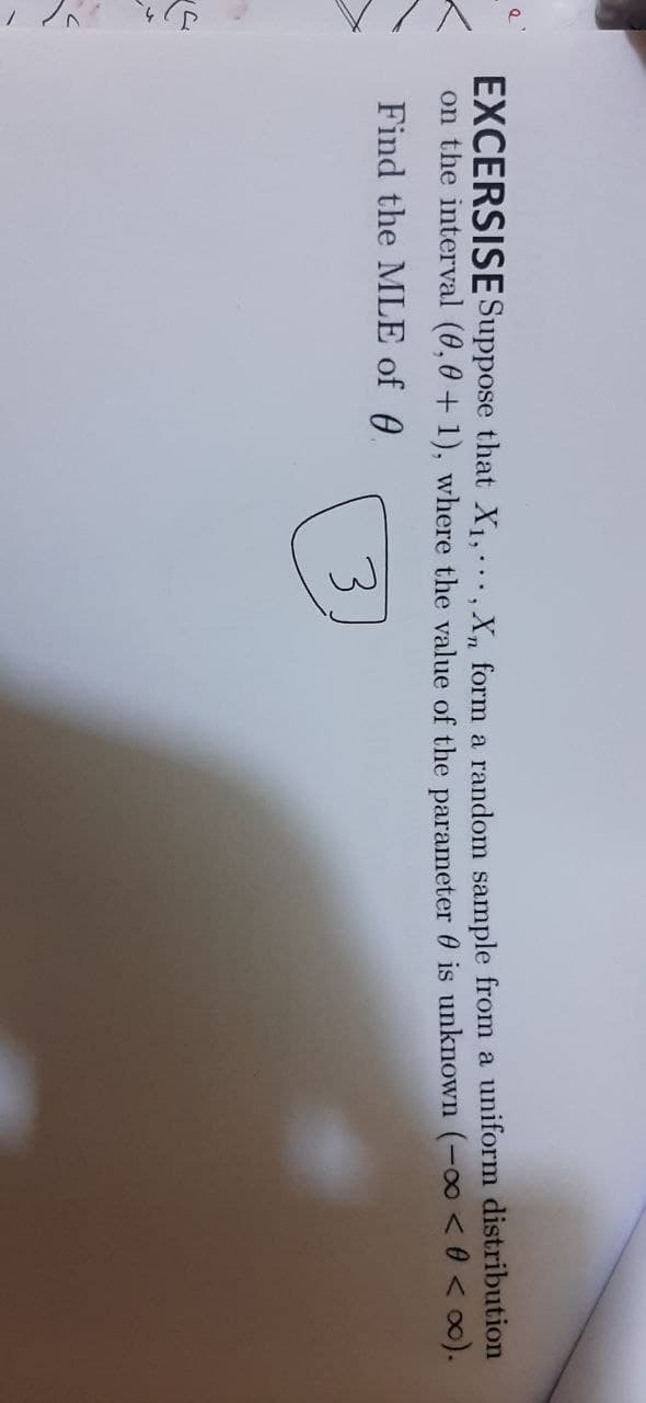 EXCERSISE Suppose that X1, X, form a random sample from a uniform distribution
on the interval (0,0 + 1), where the value of the parameter 0 is unknown (-00 < 0 < ∞).
Find the MLE of 0
3
