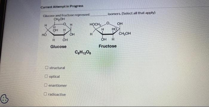 Current Attempt in Progress
Glucose and fructose represent
CH₂OH
H
HO
H
OH
H
OH
H
Glucose
structural
optical
Oenantiomer
radioactive
Н
OH
HOCH₂
Н
с H1206
H
isomers. (Select all that apply)
О OH
но снон
OH H
Fructose