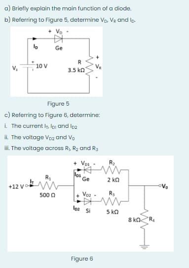 a) Briefly explain the main function of a diode.
b) Referring to Figure 5, determine Vp, VR and Ip.
Vo
lo
Ge
10 V
v,
3.5 ko
Figure 5
c) Referring to Figure 6, determine:
i. The current IT, loi and Ip2
ii. The voltage Vp2 and Vo
ii. The voltage across R, R2 and R3
+ Voi -
R2
los
Ge
2 ko
+12 vo
oVo
500 0
Voz
R3
loa Si
5 ka
8 ko
Figure 6
