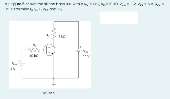 b) Figure 5 shows the silicon base BJT with a Rc = 1 kO, Rg = 10 kQ, Vcc = 11 V, VBB = 6 V, Boc =
99. Determine Ig, lc lE, VCE and VCB-
Rc
1 ko
RB
Vcc
11 V
10 kn
V88
6 V
Figure 5
