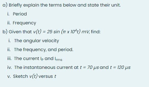 a) Briefly explain the terms below and state their unit.
i. Period
ii. Frequency
b) Given that v(t) = 25 sin (T x 10t) mv, find:
i. The angular velocity
ii. The frequency, and period.
iii. The current Ip and Ims
iv. The instantaneous current at t = 70 µs andt = 120 us
%3D
v. Sketch v(t) versus t
