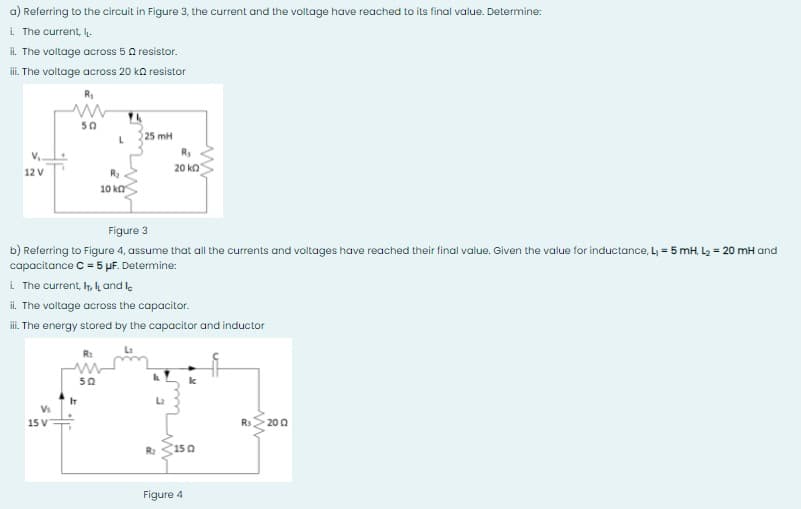 a) Referring to the circuit in Figure 3, the current and the voltage have reached to its final value. Determine:
i The current,
i. The voltage across 5a resistor.
i. The voltage across 20 ka resistor
50
25 mH
R,
20 ko
12 V
10 ka
Figure 3
b) Referring to Figure 4, assume that all the currents and voltages have reached their final value. Given the value for inductance, L = 5 mH, L2 = 20 mH and
capacitance C = 5 µF. Determine:
i The current, h, , and le
il. The voltage across the capacitor.
i. The energy stored by the capacitor and inductor
50
IT
15 V
Rs
20 0
R2
Figure 4
