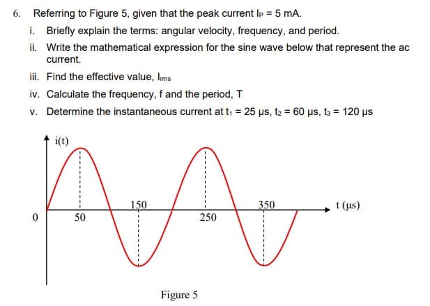 6. Referring to Figure 5, given that the peak current Ip = 5 mA.
i. Briefly explain the terms: angular velocity, frequency, and period.
ii. Write the mathematical expression for the sine wave below that represent the ac
current.
i. Find the effective value, Ims
iv. Calculate the frequency, f and the period, T
v. Determine the instantaneous current at t, = 25 µs, t2 = 60 µs, t3 = 120 us
i(t)
150
350
t (us)
50
250
Figure 5
