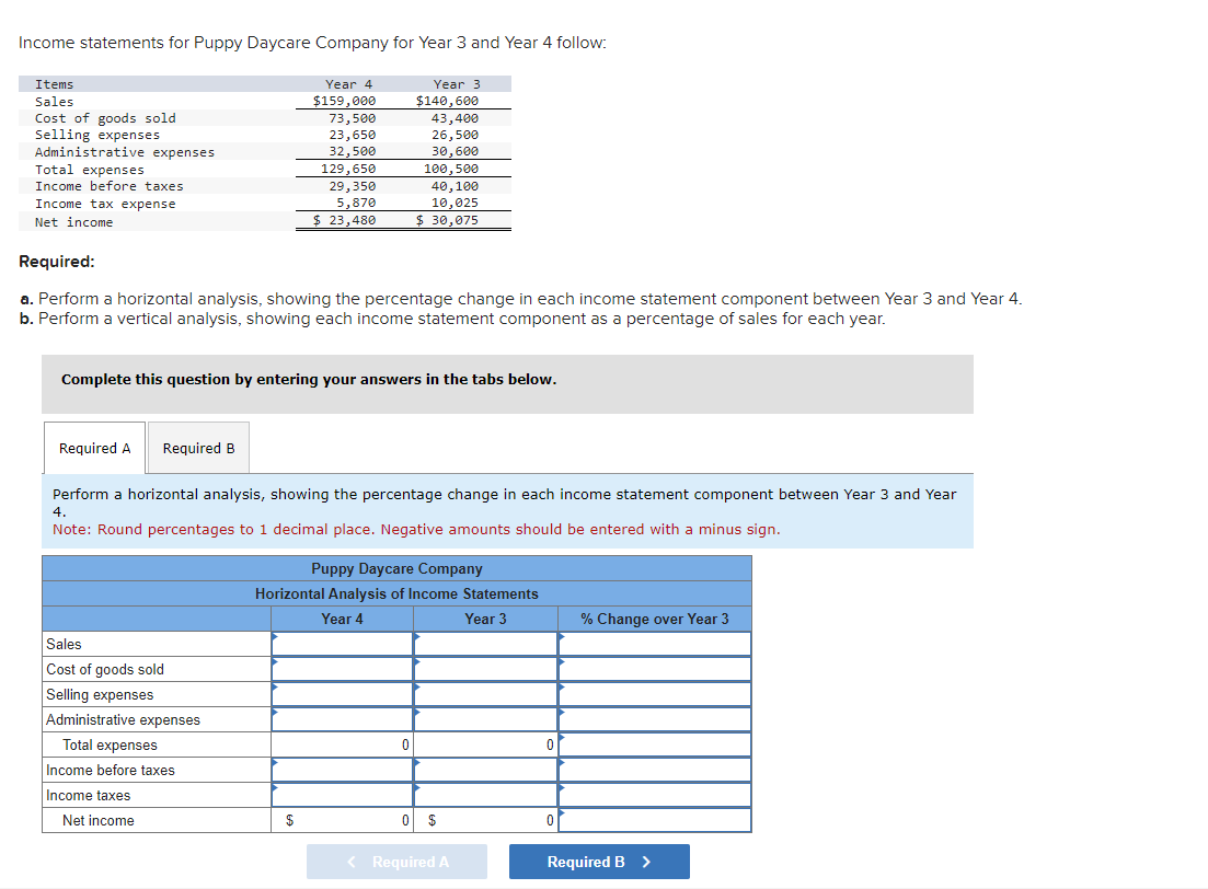 Income statements for Puppy Daycare Company for Year 3 and Year 4 follow:
Items
Sales
Cost of goods sold
Selling expenses
Administrative expenses
Total expenses
Income before taxes
Income tax expense
Net income
Required A Required B
Year 4
$159,000
Sales
Cost of goods sold
Selling expenses
73,500
23,650
32,500
Administrative expenses
Total expenses
Income before taxes
Income taxes
Net income
129,650
29,350
Required:
a. Perform a horizontal analysis, showing the percentage change in each income statement component between Year 3 and Year 4.
b. Perform a vertical analysis, showing each income statement component as a percentage of sales for each year.
5,870
$ 23,480
Complete this question by entering your answers in the tabs below.
$
Year 3
$140,600
Perform a horizontal analysis, showing the percentage change in each income statement component between Year 3 and Year
4.
Note: Round percentages to 1 decimal place. Negative amounts should be entered with a minus sign.
43,400
26,500
30,600
100,500
40,100
10,025
$30,075
Puppy Daycare Company
Horizontal Analysis of Income Statements
Year 4
Year 3
0
0 $
< Required A
0
0
% Change over Year 3
Required B >