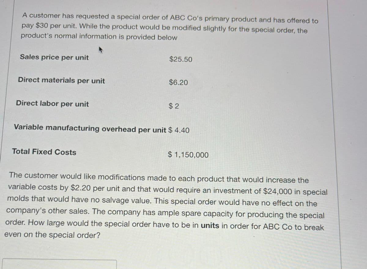 A customer has requested a special order of ABC Co's primary product and has offered to
pay $30 per unit. While the product would be modified slightly for the special order, the
product's normal information is provided below
Sales price per unit
Direct materials per unit
Direct labor per unit
$25.50
Total Fixed Costs
$6.20
$2
Variable manufacturing overhead per unit $ 4.40
$1,150,000
The customer would like modifications made to each product that would increase the
variable costs by $2.20 per unit and that would require an investment of $24,000 in special
molds that would have no salvage value. This special order would have no effect on the
company's other sales. The company has ample spare capacity for producing the special
order. How large would the special order have to be in units in order for ABC Co to break
even on the special order?