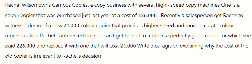 Rachel Wilson owns Campus Copies. a copy business with several high-speed copy machines One is a
colour copier that was purchased just last year at a cost of 226.000. Recently a salesperson get Rache to
witness a demo of a new 24.000 colour copier that promises higher speed and more accurate colour
representation Rachel is interested but she can't get herself to trade in a perfectly good copier for which she
paid 226.000 and replace it with one that will cost 24.000 Write a paragraph explaining why the cost of the
old copier is irrelevant to Rachel's decision