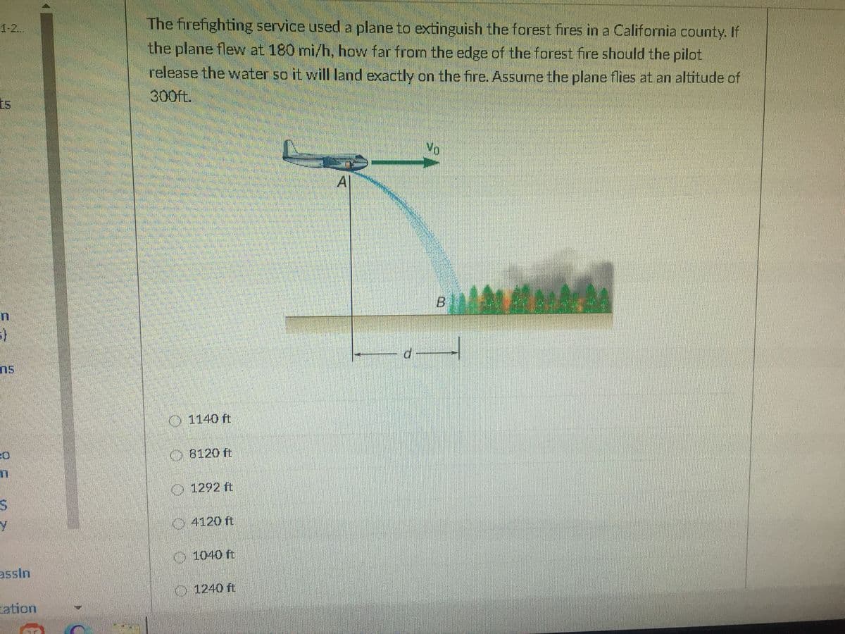 The firefighting service used a plane to extinguish the forest fires in a California county. If
the plane flew at 180 mi/h, how far from the edge of the forest fire should the pilot
1-2..
release the water so it will Iland exactly on the fire, Assume the plane flies at an altitude of
300ft.
No
A
ns
1140 ft
8120 ft
1292 ft
4120 ft
1040 ft
assin
1240 ft
ation
