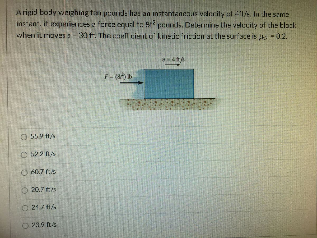 A rigid body weighing ten pounds has an instantaneous velocity of 4ft/s. In the same
instant, it experiences a force equal to 8t2 pounds. Deternine the velocity of the block
when it moves s 30 ft. The coefficient of kinetic friction at the surface is ug = 0.2.
%3D
o = 4 ft/s
F = (8f) Ib
O 55.9 ft/s
O 52.2 ft/s
O 60.7 ft/s
O 20.7 ft/s
O 24.7 ft/s
O 23.9 ft/s
