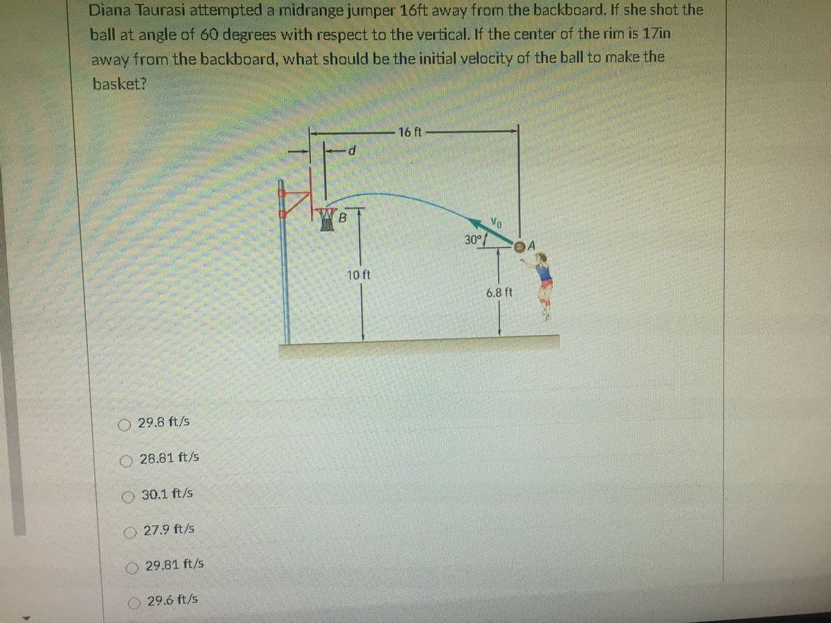 Diana Taurasi attempted a midrange jumper 16ft away from the backboard. If she shot the
ball at angle of 60 degrees with respect to the vertical. If the center of the rim is 17in
away from the backboard, what should be the initial velocity of the ball to make the
basket?
16 ft
Vo.
30°/
10 ft
6.8 ft
29.8 ft/s
O 28.81 ft/s
30.1 ft/s
O27.9 ft/s
O
29.81 ft/s
O29.6 ft/s
