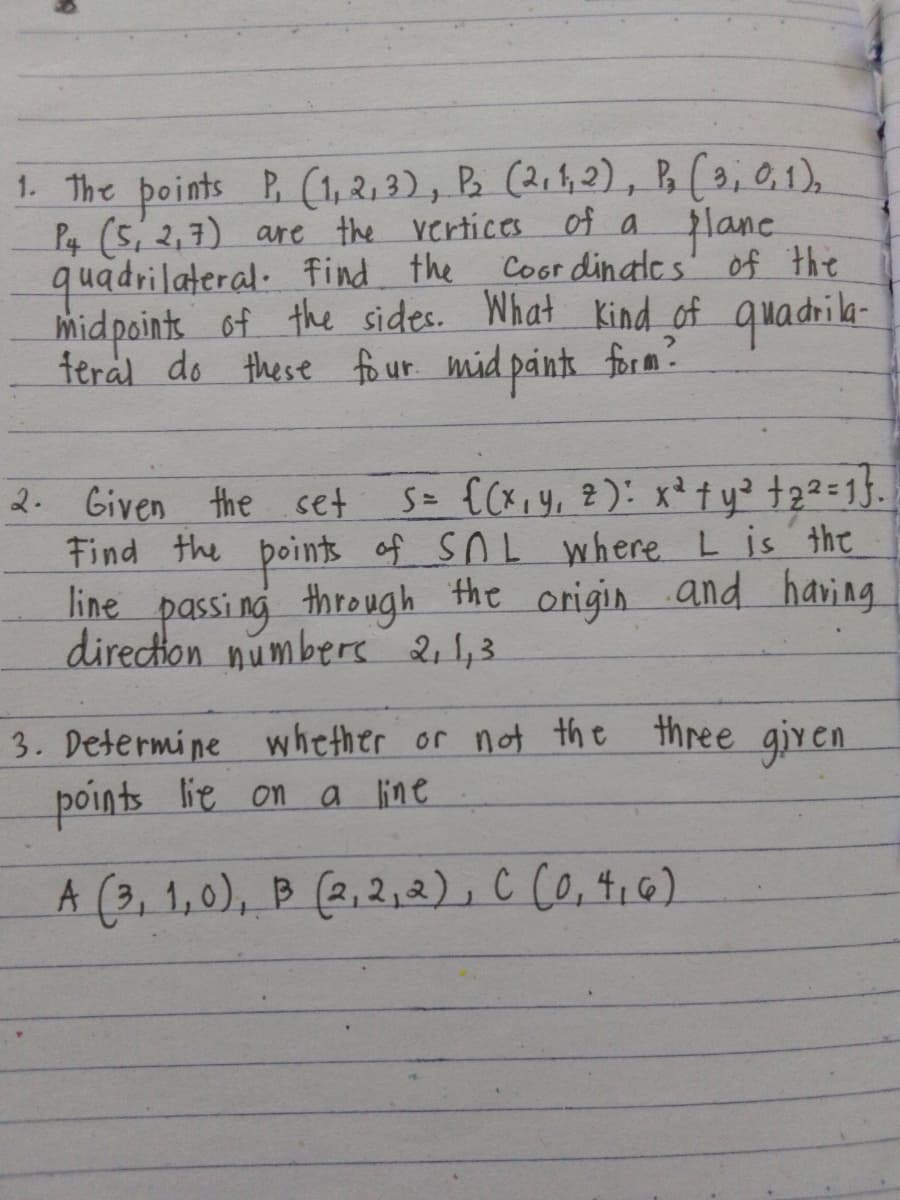 1. The points P, (1,2,3), P₂ (2, 1, 2), P, (3, 0, 1),
P4 (5, 2,7) are the vertices of a plane
quadrilateral find the
Coordinates of the
midpoints of the sides. What kind of quadrila-
teral do these four mid paints form?
2. Given the set
S= {(x, y, z): x² + y² +2² = 1}.]
L
Find the points of SAL where I is the
line passing through the origin and having
direction numbers 2, 1,3
3. Determine whether or not the three given
points lie on a line
A (3, 1,0), B (2,2,2), C (0,4,6)