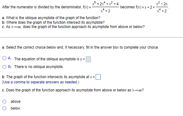 After the numerator is divided by the denominator, f(x) =
a. What is the oblique asymptote of the graph of the function?
b. Where does the graph of the function intersect its asymptote?
c. As x→∞o, does the graph of the function approach its asymptote from above or below?
x5+2x4+x² +4
x² +2
OA. The equation of the oblique asymptote is y=
B. There is no oblique asymptote.
becomes f(x)=x+2+
a. Select the correct choice below and, if necessary, fill in the answer box to complete your choice.
O above
below
b. The graph of the function intersects its asymptote at x =
(Use a comma to separate answers as needed.)
c. Does the graph of the function approach its asymptote from above or below as x→∞o?
x²-2x
+2