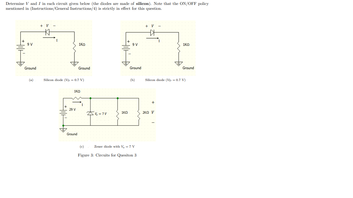 Determine V and I in each circuit given below (the diodes are made of silicon). Note that the ON/OFF policy
mentioned in (Instructions/General Instructions/4) is strictly in effect for this question.
+ V
+ V
9 V
1KO
9 V
1KO
Ground
Ground
Ground
Ground
(a)
Silicon diode (Vp = 0.7 V)
(b)
Silicon diode (Vp = 0.7 V)
1KO
29 V
AV, = 7 V
2KO V
1KO
Ground
(c)
Zener diode with V = 7 V
Figure 3: Circuits for Quesiton 3
