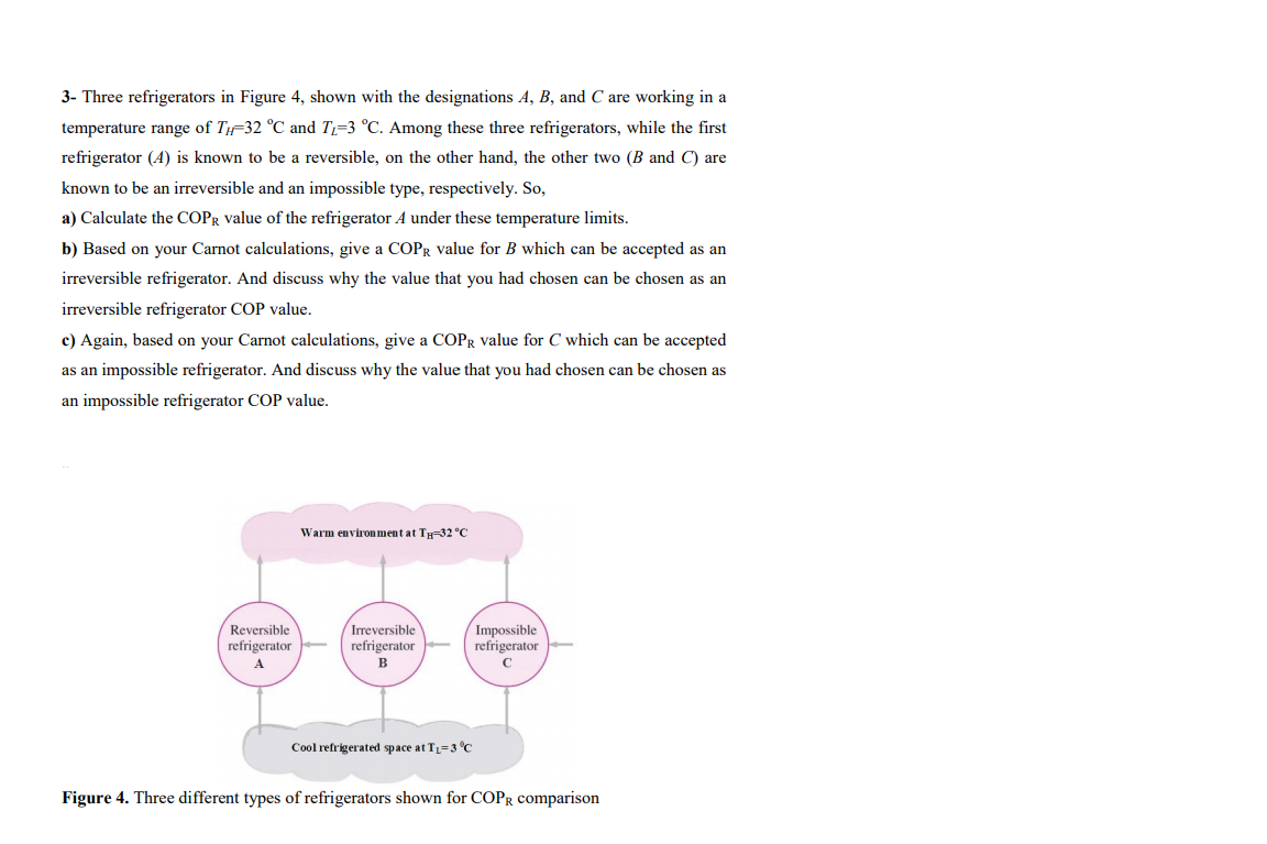 3- Three refrigerators in Figure 4, shown with the designations A, B, and C are working in a
temperature range of T-32 °C and T=3 °C. Among these three refrigerators, while the first
refrigerator (A) is known to be a reversible, on the other hand, the other two (B and C) are
known to be an irreversible and an impossible type, respectively. So,
a) Calculate the COPR value of the refrigerator A under these temperature limits.
b) Based on your Carnot calculations, give a COPR value for B which can be accepted as an
irreversible refrigerator. And discuss why the value that you had chosen can be chosen as an
irreversible refrigerator COP value.
c) Again, based on your Carnot calculations, give a COPR value for C which can be accepted
as an impossible refrigerator. And discuss why the value that you had chosen can be chosen as
an impossible refrigerator COP value.
Warm environment at TH=32 °C
Impossible
refrigerator
Reversible
Irreversible
refrigerator
refrigerator
A
B
C
Cool refrigerated space at TL=3 °C
Figure 4. Three different types of refrigerators shown for COPR comparison
