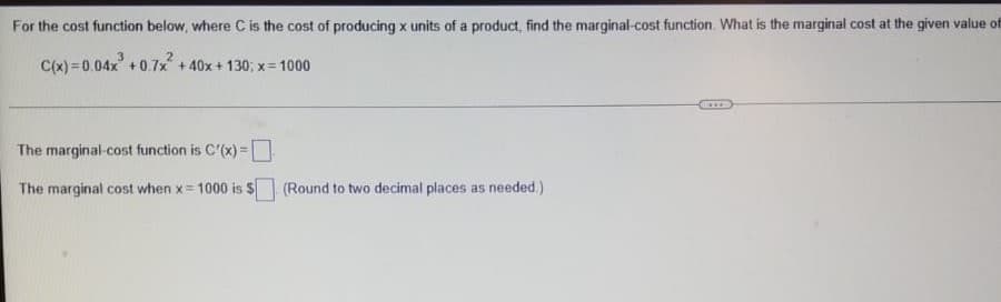 For the cost function below, where C is the cost of producing x units of a product, find the marginal-cost function. What is the marginal cost at the given value of
C(x) = 0.04x +0.7x + 40x + 130; x= 1000
The marginal-cost function is C'(x)=
%3D
The marginal cost when x= 1000 is $
(Round to two decimal places as needed.)
!!
